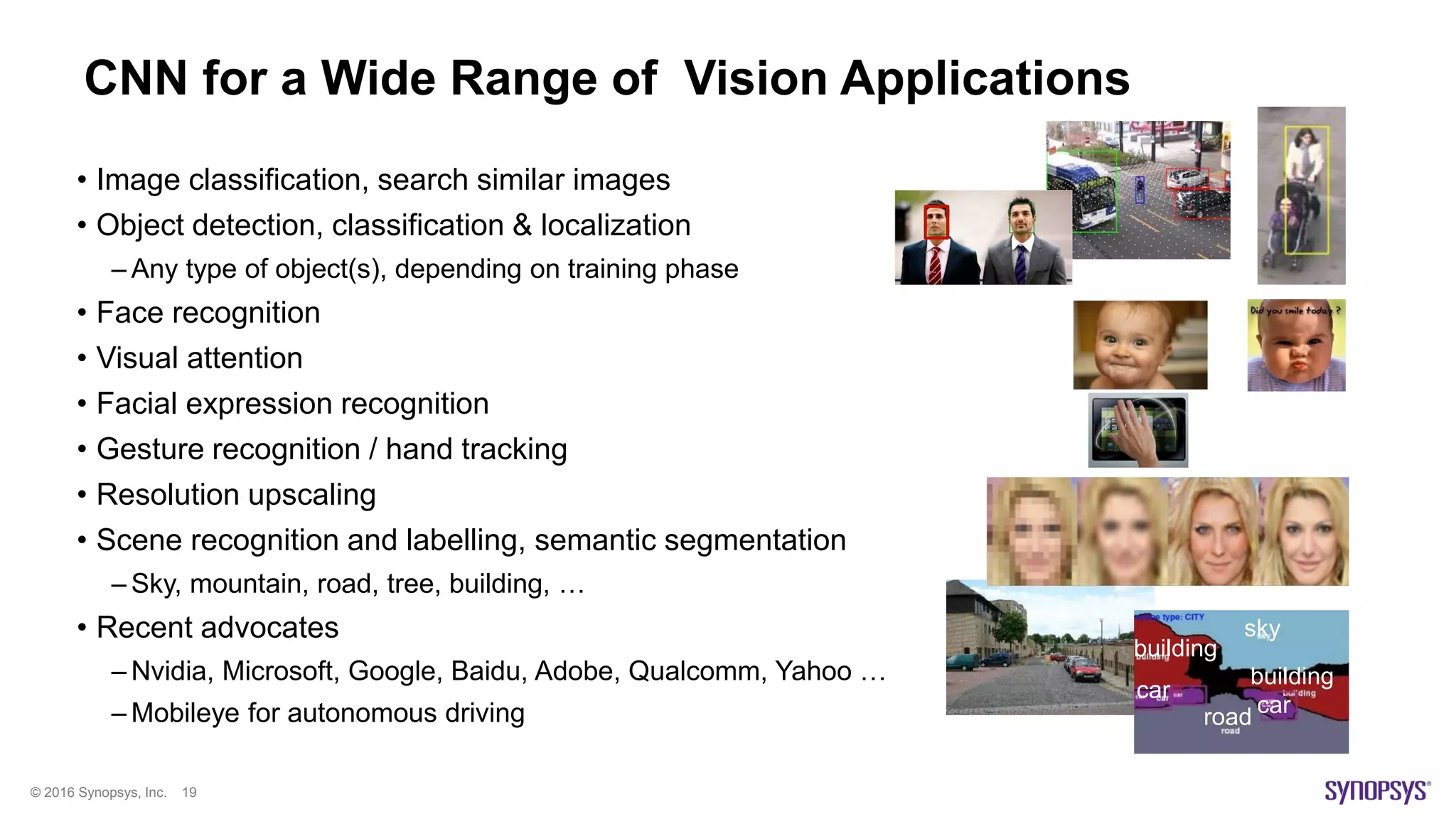 © 2016 Synopsys, Inc. 19
CNN for a Wide Range of Vision Applications
• Image classification, search similar images
• Object detection, classification & localization
– Any type of object(s), depending on training phase
• Face recognition
• Visual attention
• Facial expression recognition
• Gesture recognition / hand tracking
• Resolution upscaling
• Scene recognition and labelling, semantic segmentation
– Sky, mountain, road, tree, building, …
• Recent advocates
– Nvidia, Microsoft, Google, Baidu, Adobe, Qualcomm, Yahoo …
– Mobileye for autonomous driving car
car
sky
building
building
road
 