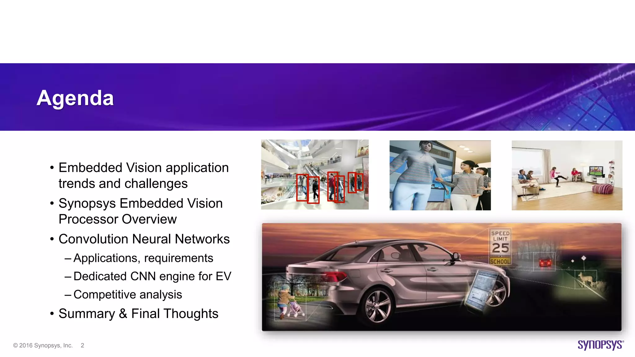© 2016 Synopsys, Inc. 2
Agenda
• Embedded Vision application
trends and challenges
• Synopsys Embedded Vision
Processor Overview
• Convolution Neural Networks
– Applications, requirements
– Dedicated CNN engine for EV
– Competitive analysis
• Summary & Final Thoughts
 