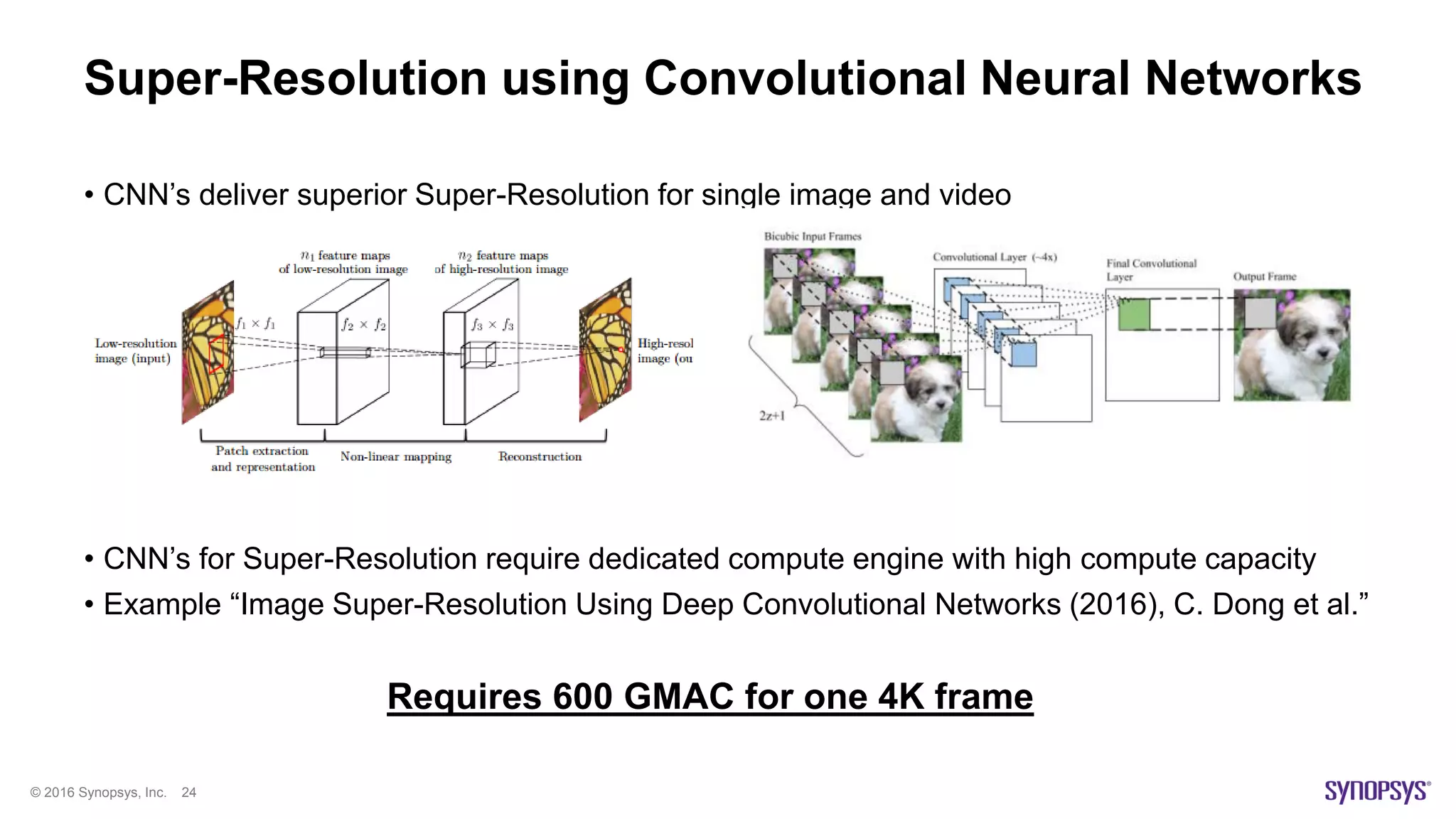 © 2016 Synopsys, Inc. 24
Super-Resolution using Convolutional Neural Networks
• CNN’s deliver superior Super-Resolution for single image and video
• CNN’s for Super-Resolution require dedicated compute engine with high compute capacity
• Example “Image Super-Resolution Using Deep Convolutional Networks (2016), C. Dong et al.”
Requires 600 GMAC for one 4K frame
 