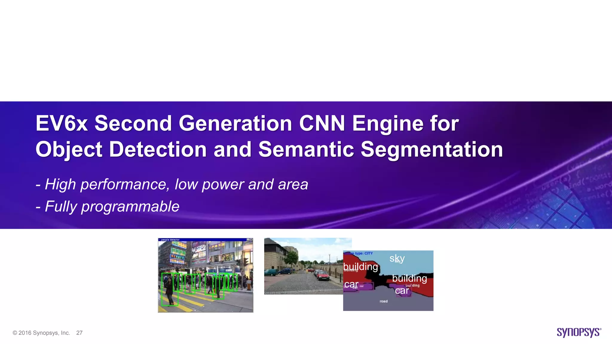 © 2016 Synopsys, Inc. 27
EV6x Second Generation CNN Engine for
Object Detection and Semantic Segmentation
- High performance, low power and area
- Fully programmable
car
car
sky
building
building
 