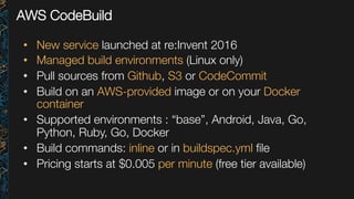AWS CodeBuild
•  New service launched at re:Invent 2016
•  Managed build environments (Linux only)
•  Pull sources from Github, S3 or CodeCommit
•  Build on an AWS-provided image or on your Docker
container
•  Supported environments : “base”, Android, Java, Go,
Python, Ruby, Go, Docker
•  Build commands: inline or in buildspec.yml ﬁle
•  Pricing starts at $0.005 per minute (free tier available)
 