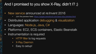And I promised to you show X-Ray, didn’t I? ;)
•  New service announced at re:Invent 2016
•  Join the preview here: https://pages.awscloud.com/aws-xray-preview.html 
•  Distributed application debugging & visualization
•  Languages: Node.js, Java, C#
•  Platforms: EC2, ECS containers, Elastic Beanstalk
•  Instrumentation is required
•  HTTP ﬁlter to log requests
•  X-Ray Daemon
•  Easy to setup!

 