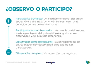 Formando Uxers desde el más allá | Usaria
¿OBSERVO O PARTICIPO?
Participante completo: Un miembro funcional del grupo
social, vive la misma experiencia, su identidad no es
conocida por los demás miembros.
Participante como observador: Los miembros del entorno
están conscientes del status del investigador como
observador. Vive la misma experiencia.
Observador como participante: Es principalmente un
entrevistador. Hay observación pero casi no hay
participación.
Observador completo: No interactúa con la gente.
 
