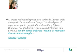 Formando Uxers desde el más allá | Usaria
Al crecer rodeada de películas o series de Disney, creía
que quería hacer toda esa "magia" realidad para el
espectador por lo que estudie Animación y Efectos
Digitales. Pronto descubrí que no era del todo lo mío
pero que con UX puedo crear esa "magia" al momento
de usar una tecnología.
Daniela Manjarrez
“
“
 