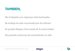 Formando Uxers desde el más allá | Usaria
TAMBIEN,
Ha trabajado con empresas internacionales.
Su trabajo ha sido reconocido por los clientes.
Se graduó Magna Cum Laude de la universidad.
Ha ganado concursos de conocimiento en mkt.
 