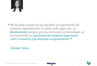 Formando Uxers desde el más allá | Usaria
Me he dado cuenta de que facilitar la experiencia del
usuario, especialmente en sitios web, apps, etc., es
fundamental porque, gracias al avance en tecnología, se
ha convertido en una forma de contacto importante
entre el usuario y la empresa u organización.
Denisse Torres
“
“
 