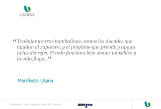 Formando Uxers desde el más allá | Usaria
Trabajamos tras bambalinas, somos los duendes que
ayudan al zapatero, y el pingüino que prende y apaga
la luz del refri. Si todo funciona bien somos invisibles y
la vida fluye…
Manifiesto Usaria
“
“
 
