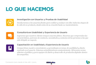 Formando Uxers desde el más allá | Usaria
Investigación con Usuarios y Pruebas de Usabilidad
Involucramos a los usuarios finales para validar y evaluar con ellos todas las etapas de
la vida de un producto, desde antes de su creación hasta su mantenimiento.
Consultoría en Usabilidad y Experiencia de Usuario
Logramos que nuestros clientes tengan usuarios felices. Hacemos que comprendan las
características, patrones de conducta, necesidades y contextos de las personas a las que
está dirigido su negocio.
Capacitación en Usabilidad y Experiencia de Usuario
Compartimos nuestro conocimiento y aprendizajes en temas de usabilidad y diseño
centrado en el usuario. Estamos actualizándonos constantemente. Ofrecemos cursos
abiertos al público y para equipos de diseño y desarrollo de productos digitales dentro
de compañías.
LO QUE HACEMOS
 