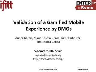 ENTER 2017 Research Track Slide Number 1
Validation of a Gamified Mobile
Experience by DMOs
Ander Garcia, María Teresa Linaza, Aitor Gutierrez,
and Endika Garcia
Vicomtech-IK4, Spain
agarcia@vicomtech.org
http://www.vicomtech.org/
 
