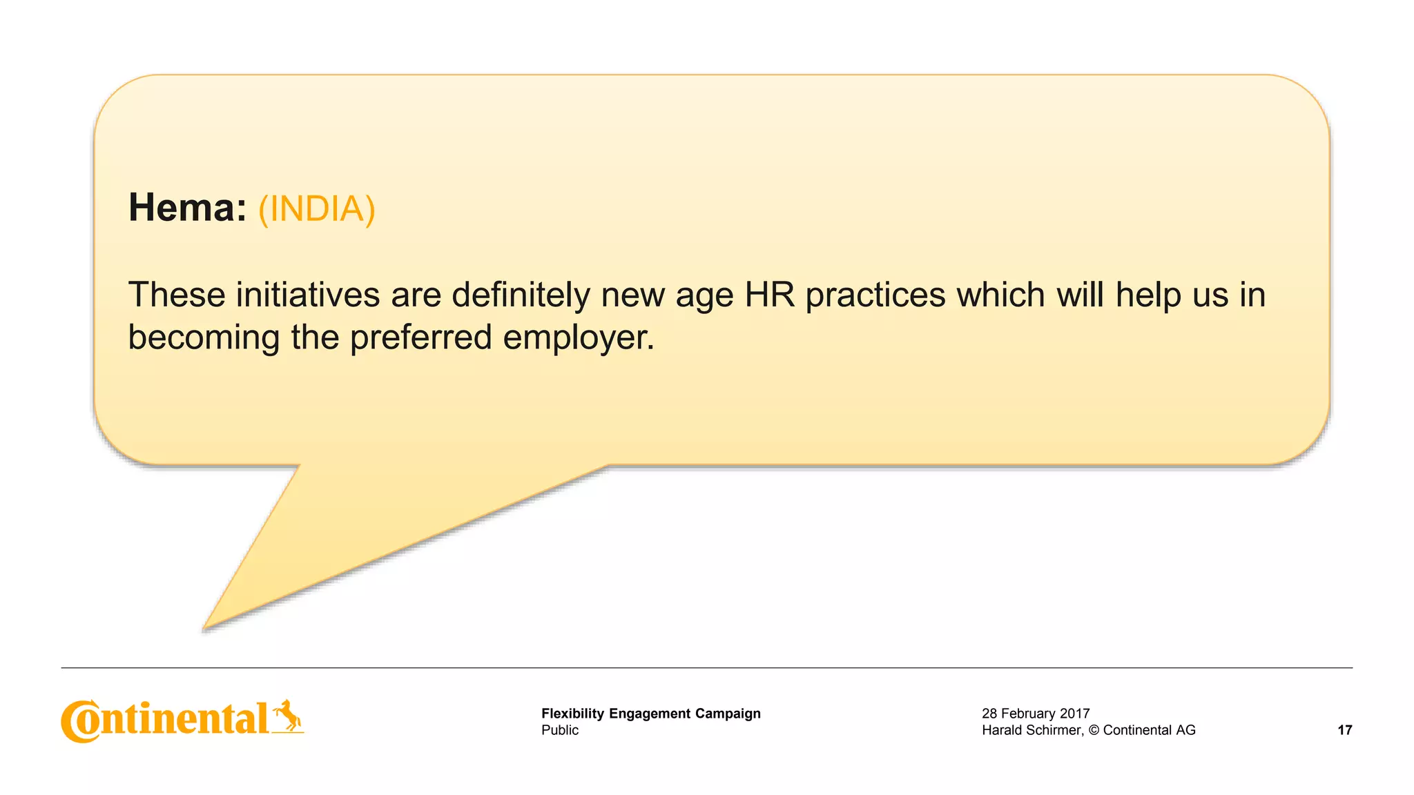 Public
Flexibility Engagement Campaign 28 February 2017
17Harald Schirmer, © Continental AG
Hema: (INDIA)
These initiatives are definitely new age HR practices which will help us in
becoming the preferred employer.
 