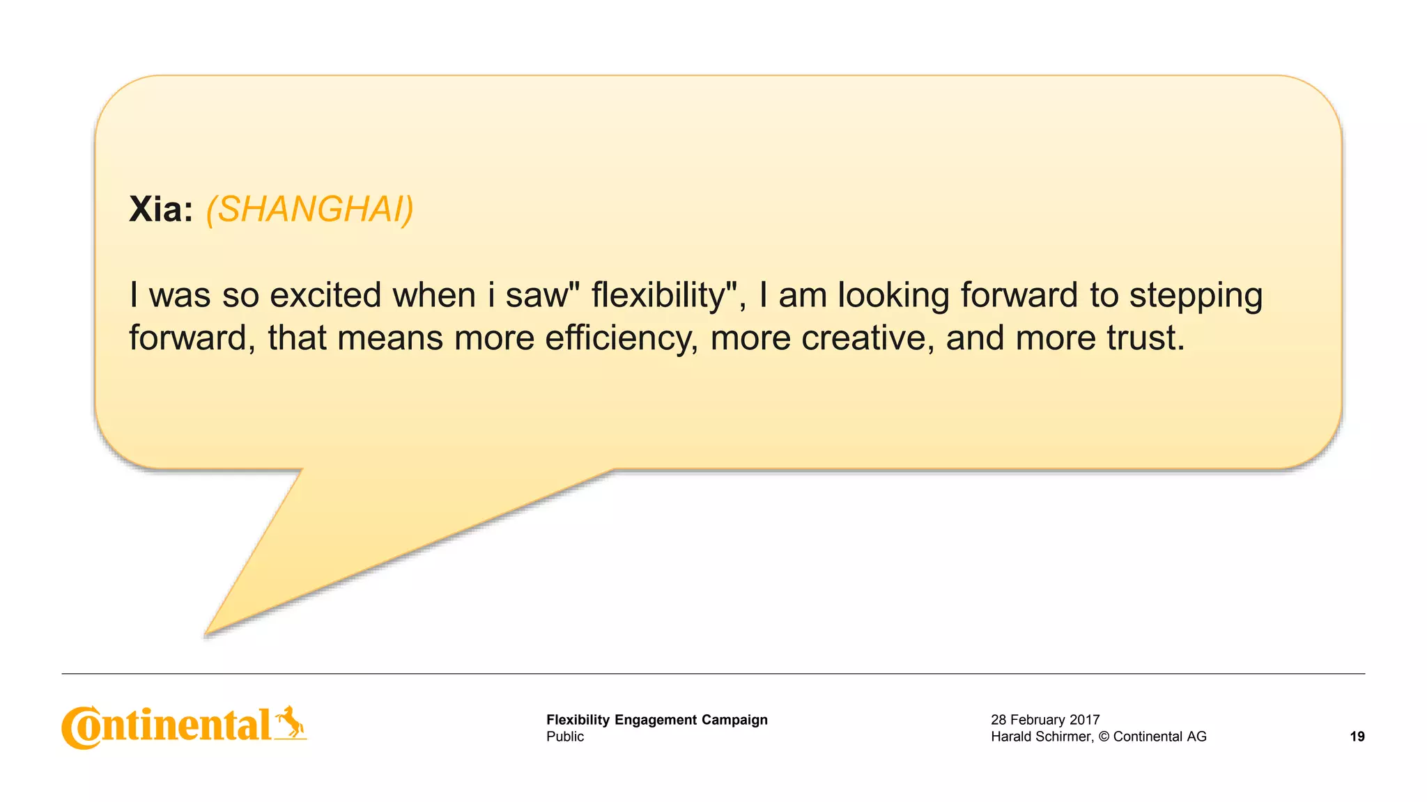Public
Flexibility Engagement Campaign 28 February 2017
19Harald Schirmer, © Continental AG
Xia: (SHANGHAI)
I was so excited when i saw" flexibility", I am looking forward to stepping
forward, that means more efficiency, more creative, and more trust.
 