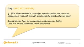 Public
Flexibility Engagement Campaign 28 February 2017
10Harald Schirmer, © Continental AG
Troy : (PROJECT LEADER)
"[…]The ideas behind the campaign, were incredible, but the video
engagement really left me with a feeling of the great culture of Conti.
It separates us from our competitors, and makes us better.
I see that we are committed to our employees."
 