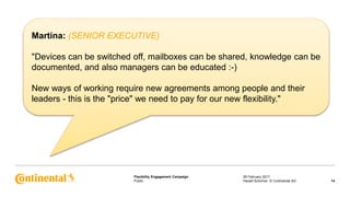Public
Flexibility Engagement Campaign 28 February 2017
14Harald Schirmer, © Continental AG
Martina: (SENIOR EXECUTIVE)
"Devices can be switched off, mailboxes can be shared, knowledge can be
documented, and also managers can be educated :-)
New ways of working require new agreements among people and their
leaders - this is the "price" we need to pay for our new flexibility."
 
