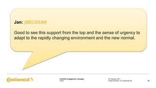 Public
Flexibility Engagement Campaign 28 February 2017
16Harald Schirmer, © Continental AG
Jan: (BELGIUM)
Good to see this support from the top and the sense of urgency to
adapt to the rapidly changing environment and the new normal.
 
