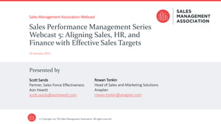 Presented by
© Copyright 2017 The Sales Management Association. All rights reserved.
Sales Management Association Webcast
19 January 2017
Sales Performance Management Series
Webcast 5: Aligning Sales, HR, and
Finance with Effective Sales Targets
Scott Sands
Partner, Sales Force Effectiveness
Aon Hewitt
scott.sands@aonhewitt.com
Rowan Tonkin
Head of Sales and Marketing Solutions
Anaplan
rowan.tonkin@anaplan.com
 