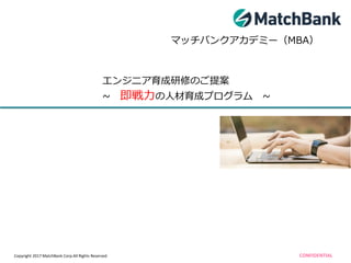 Copyright 2017 MatchBank Corp.All Rights Reserved CONFIDENTIAL
マッチバンクアカデミー（MBA）
エンジニア育成研修のご提案
~ 即戦力の人材育成プログラム ~
 