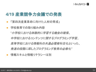 © 2017 一般社団法人みんなのコードinfo@code.or.jp
4/19 産業競争力会議での発表
● 「第四次産業革命に向けた人材の育成」
● 学校教育での取り組み内容
“小学校における体験的に学習する機会の確保、
中学校におけるコンテンツに関するプログラミング学習、
高等学校における情報科の共通必履修科目化といった、
発達の段階に即したプログラミング教育の必修化”
● 情報スキルと情報リテラシーは別
11
 