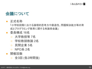© 2017 一般社団法人みんなのコードinfo@code.or.jp
会議について
13
● 正式名称
「小学校段階における論理的思考力や創造性、問題解決能力等の育
成とプログラミング教育に関する有識者会議」
● 委員構成 16名
○ 大学教授等 7名
○ 学校教頭教諭 2名
○ 民間企業 5名
○ NPO系 2名
● 開催回数
○ 全3回 (各2時間強)
 