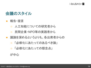 © 2017 一般社団法人みんなのコードinfo@code.or.jp
会議のスタイル
14
● 報告・提言
○ 人工知能についての研究者から
○ 民間企業・NPO等の実践者から
● 議論を深めるというよりも、各出席者からの
○ 「必修化にあたってのあるべき論」
○ 「必修化にあたっての懸念点」
が中心
 