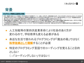 © 2017 一般社団法人みんなのコードinfo@code.or.jp 21
背景
● 人工知能等の第四次産業革命により社会のあり方が
変わるので、学校教育も変える必要がある
● 身近な生活で使われるプログラミングが「魔法の箱」ではなく
科学技術として理解することが必要
● 特定のプログラミング言語でのコーディングを覚えること目的
としない
（→「コーディングしない」ではない）
 