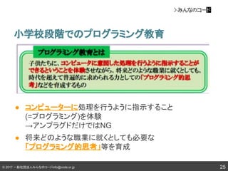 © 2017 一般社団法人みんなのコードinfo@code.or.jp
● コンピューターに処理を行うように指示すること
(=プログラミング)を体験
→アンプラグドだけではNG
● 将来どのような職業に就くとしても必要な
「プログラミング的思考」等を育成
小学校段階でのプログラミング教育
25
 