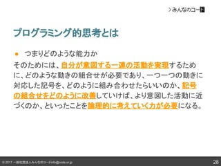 © 2017 一般社団法人みんなのコードinfo@code.or.jp
● つまりどのような能力か
そのためには、自分が意図する一連の活動を実現するため
に、どのような動きの組合せが必要であり、一つ一つの動きに
対応した記号を、どのように組み合わせたらいいのか、記号
の組合せをどのように改善していけば、より意図した活動に近
づくのか、といったことを論理的に考えていく力が必要になる。
プログラミング的思考とは
28
 