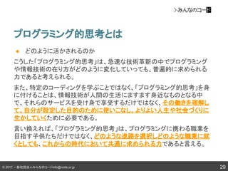 © 2017 一般社団法人みんなのコードinfo@code.or.jp
プログラミング的思考とは
29
● どのように活かされるのか
こうした「プログラミング的思考」は、急速な技術革新の中でプログラミング
や情報技術の在り方がどのように変化していっても、普遍的に求められる
力であると考えられる。
また、特定のコーディングを学ぶことではなく、「プログラミング的思考」を身
に付けることは、情報技術が人間の生活にますます身近なものとなる中
で、それらのサービスを受け身で享受するだけではなく、その働きを理解し
て、自分が設定した目的のために使いこなし、よりよい人生や社会づくりに
生かしていくために必要である。
言い換えれば、「プログラミング的思考」は、プログラミングに携わる職業を
目指す子供たちだけではなく、どのような進路を選択しどのような職業に就
くとしても、これからの時代において共通に求められる力であると言える。
 
