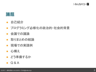 © 2017 一般社団法人みんなのコードinfo@code.or.jp
議題
● 自己紹介
● プログラミング必修化の政治的・社会的背景
● 会議での議論
● 取りまとめの結論
● 現場での実践例
● 心構え
● どう準備するか
● Q & A
3
 