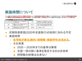 © 2017 一般社団法人みんなのコードinfo@code.or.jp
実施時間について
31
● 次期指導要領(2020年全面施行)の総則に加わる予定
● 実施時間
○ 各学校が単元(教科・時間数・実施学年)を決める。
○ その背景
■ 2020 ~ 2030年までの基準は無理
■ 全国一律の固い基準を策定するのは非効率
■ 時間数の純増は出来ない
 