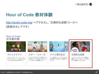 © 2017 一般社団法人みんなのコードinfo@code.or.jp
Hour of Code 教材体験
47
http://studio.code.org/ へアクセスし、“古典的な迷路”コースへ
(画面の少し下です)
 