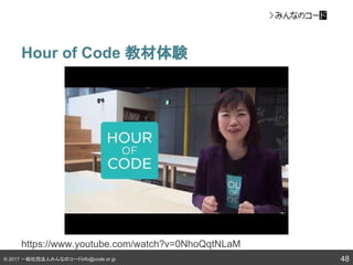 © 2017 一般社団法人みんなのコードinfo@code.or.jp
Hour of Code 教材体験
48
https://www.youtube.com/watch?v=0NhoQqtNLaM
 