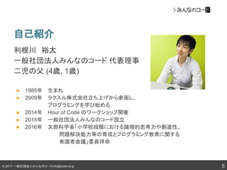 © 2017 一般社団法人みんなのコードinfo@code.or.jp
自己紹介
利根川　裕太
一般社団法人みんなのコード 代表理事　
二児の父 (4歳, 1歳)
● 1985年　 生まれ
● 2009年　 ラクスル株式会社立ち上げから参画し、
　　 プログラミングを学び始める
● 2014年　 Hour of Code のワークショップ開催
● 2015年　 一般社団法人みんなのコード設立
● 2016年　 文部科学省「小学校段階における論理的思考力や創造性、
問題解決能力等の育成とプログラミング教育に関する
有識者会議」委員拝命
5
 