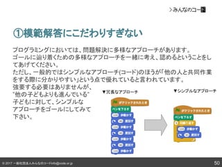 © 2017 一般社団法人みんなのコードinfo@code.or.jp
▼冗長なアプローチ ▼シンプルなアプローチ
50
①模範解答にこだわりすぎない
プログラミングにおいては、問題解決に多様なアプローチがあります。
ゴールに辿り着くための多様なアプローチを一緒に考え、認めるということをし
てあげてください。
ただし、一般的ではシンプルなアプローチ(コード)のほうが「他の人と共同作業
をする際に分かりやすい」という点で優れていると言われています。
強要する必要はありませんが、
”他の子どもよりも進んでいる”
子どもに対して、シンプルな
アプローチをゴールにしてみて
下さい。
 