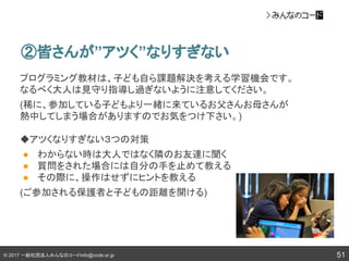 © 2017 一般社団法人みんなのコードinfo@code.or.jp 51
②皆さんが”アツく”なりすぎない
プログラミング教材は、子ども自ら課題解決を考える学習機会です。
なるべく大人は見守り指導し過ぎないように注意してください。
(稀に、参加している子どもより一緒に来ているお父さんお母さんが
熱中してしまう場合がありますのでお気をつけ下さい。)
◆アツくなりすぎない３つの対策
● わからない時は大人ではなく隣のお友達に聞く
● 質問をされた場合には自分の手を止めて教える
● その際に、操作はせずにヒントを教える
(ご参加される保護者と子どもの距離を開ける)
 