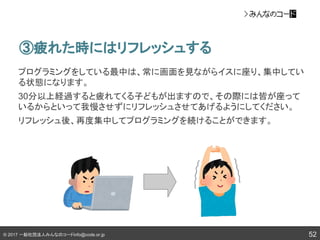 © 2017 一般社団法人みんなのコードinfo@code.or.jp 52
③疲れた時にはリフレッシュする
プログラミングをしている最中は、常に画面を見ながらイスに座り、集中してい
る状態になります。
30分以上経過すると疲れてくる子どもが出ますので、その際には皆が座って
いるからといって我慢させずにリフレッシュさせてあげるようにしてください。
リフレッシュ後、再度集中してプログラミングを続けることができます。
 
