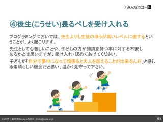 © 2017 一般社団法人みんなのコードinfo@code.or.jp 53
④後生(こうせい)畏るべしを受け入れる
プログラミングにおいては、先生よりも生徒のほうが高いレベルに達するとい
うことが、よく起こります。
先生として心苦しいことや、子どもの方が知識を持つ事に対する不安も
あるかとは思いますが、受け入れ・認めてあげてください。
子どもが「自分で夢中になって頑張ると大人を超えることが出来るんだ」と感じ
る素晴らしい機会だと思い、温かく見守って下さい。
 