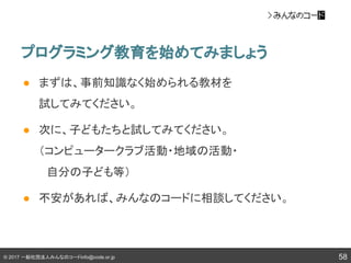 © 2017 一般社団法人みんなのコードinfo@code.or.jp
プログラミング教育を始めてみましょう
58
● まずは、事前知識なく始められる教材を
試してみてください。
● 次に、子どもたちと試してみてください。
（コンピュータークラブ活動・地域の活動・
　自分の子ども等）
● 不安があれば、みんなのコードに相談してください。
 