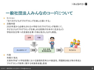 © 2017 一般社団法人みんなのコードinfo@code.or.jp
一般社団法人みんなのコードについて
6
● ミッション
「全ての子どもがプログラミングを楽しむ国にする」
● 活動内容
2020年度から必修化される小学校でのプログラミング教育にて、
子どもたちがプログラミングを楽しめる授業が日本中に広まるよう
学校の先生等への支援を企業・行政と協力しながら実施。
● 代表
利根川 裕太
文部科学省「小学校段階における論理的思考力や創造性、問題解決能力等の育成と
プログラミング教育に関する有識者会議」委員
みんなのコード
先生・校長
教育委員会等
子どもたち
企業 行政
支援 授業
協
力
 