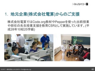 © 2017 一般社団法人みんなのコードinfo@code.or.jp
1. 地元企業(株式会社電算)からのご支援
60
株式会社電算ではCode.org教材やPepperを使った出前授業
や担任の先生授業支援を教育CSRとして実施しています。(平
成28年10校25学級)
 
