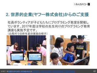 © 2017 一般社団法人みんなのコードinfo@code.or.jp
2. 世界的企業(ヤフー株式会社)からのご支援
61
社員ボランティアが子どもたちにプログラミング教室を開催し
ています。2017年度は学校の先生向けのプログラミング教育
講座も実施予定です。
（白馬村での昨年夏の実施の様子）
http://yahoojapanpr.tumblr.com/post/149685641382/kids
 