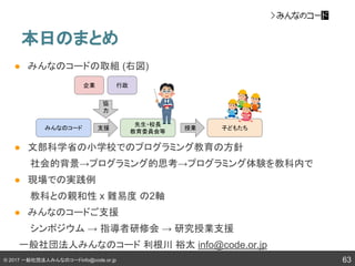 © 2017 一般社団法人みんなのコードinfo@code.or.jp
本日のまとめ
63
● みんなのコードの取組 (右図)
● 文部科学省の小学校でのプログラミング教育の方針
社会的背景→プログラミング的思考→プログラミング体験を教科内で
● 現場での実践例
教科との親和性 x 難易度 の2軸
● みんなのコードご支援
シンポジウム → 指導者研修会 → 研究授業支援
　一般社団法人みんなのコード 利根川 裕太 info@code.or.jp
みんなのコード
先生・校長
教育委員会等
子どもたち
企業 行政
支援 授業
協
力
 