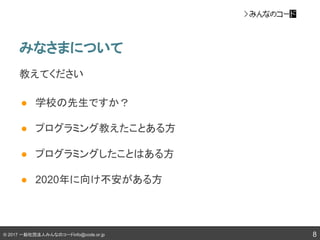 © 2017 一般社団法人みんなのコードinfo@code.or.jp
みなさまについて
8
教えてください
● 学校の先生ですか？
● プログラミング教えたことある方
● プログラミングしたことはある方
● 2020年に向け不安がある方
 