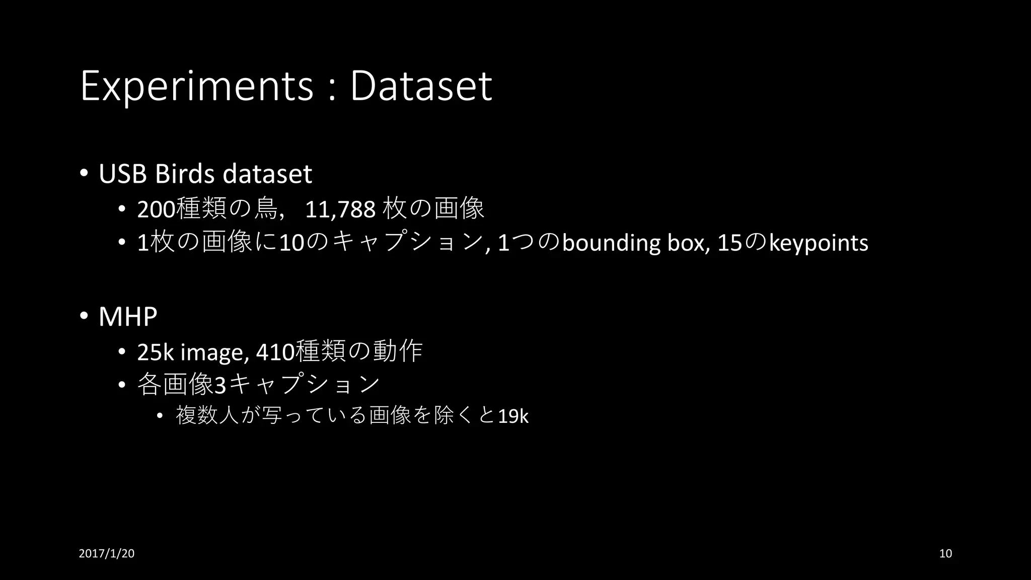 Experiments	:	Dataset
• USB	Birds	dataset
• 200種類の⿃，11,788	枚の画像
• 1枚の画像に10のキャプション,	1つのbounding	box,	15のkeypoints
• MHP
• 25k	image,	410種類の動作
• 各画像3キャプション
• 複数⼈が写っている画像を除くと19k
2017/1/20 10
 