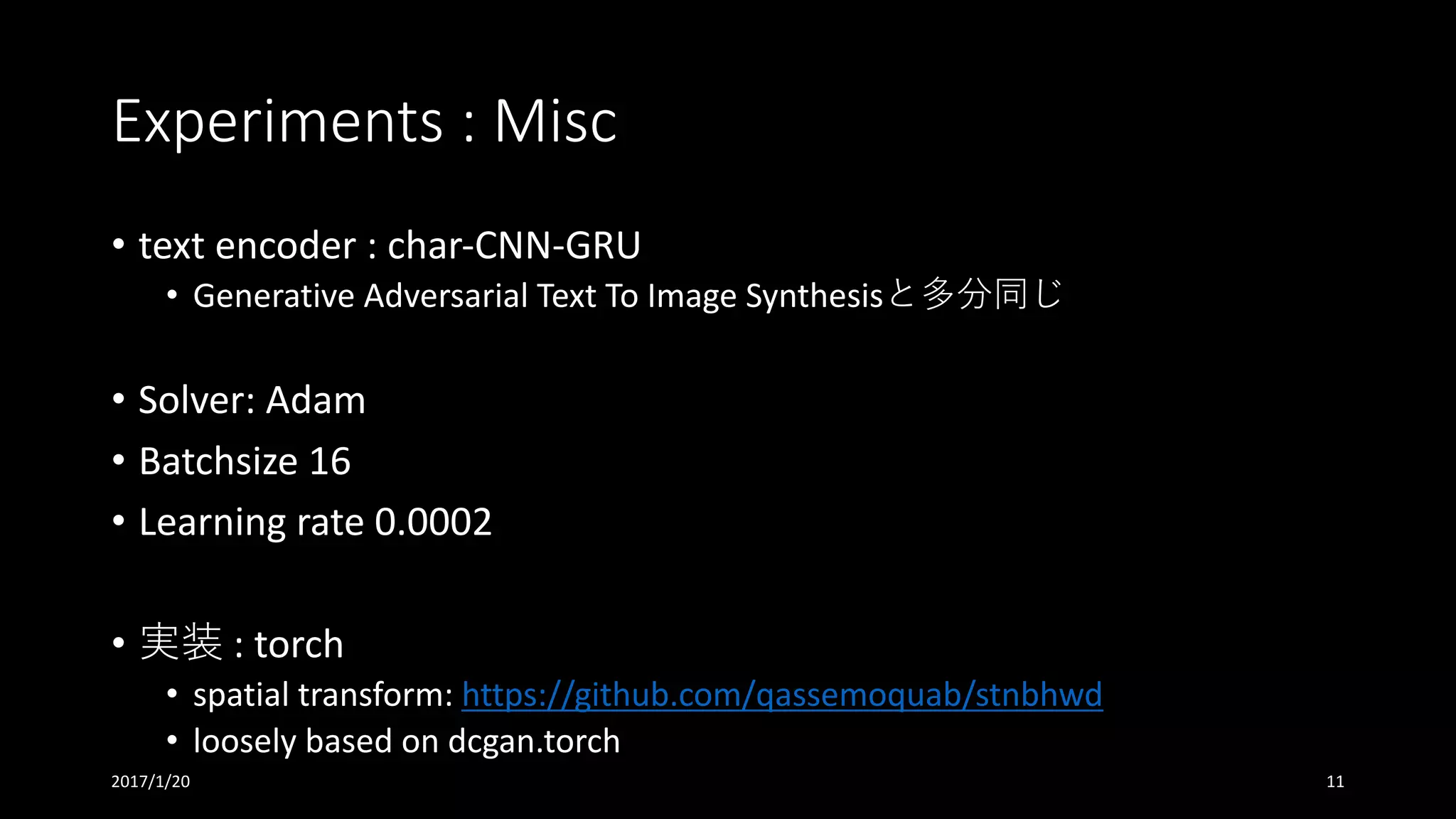 Experiments	:	Misc
• text	encoder	:	char-CNN-GRU
• Generative	Adversarial	Text	To	Image	Synthesisと多分同じ
• Solver:	Adam
• Batchsize 16
• Learning	rate	0.0002
• 実装 :	torch	
• spatial	transform:	https://github.com/qassemoquab/stnbhwd
• loosely	based	on	dcgan.torch
2017/1/20 11
 