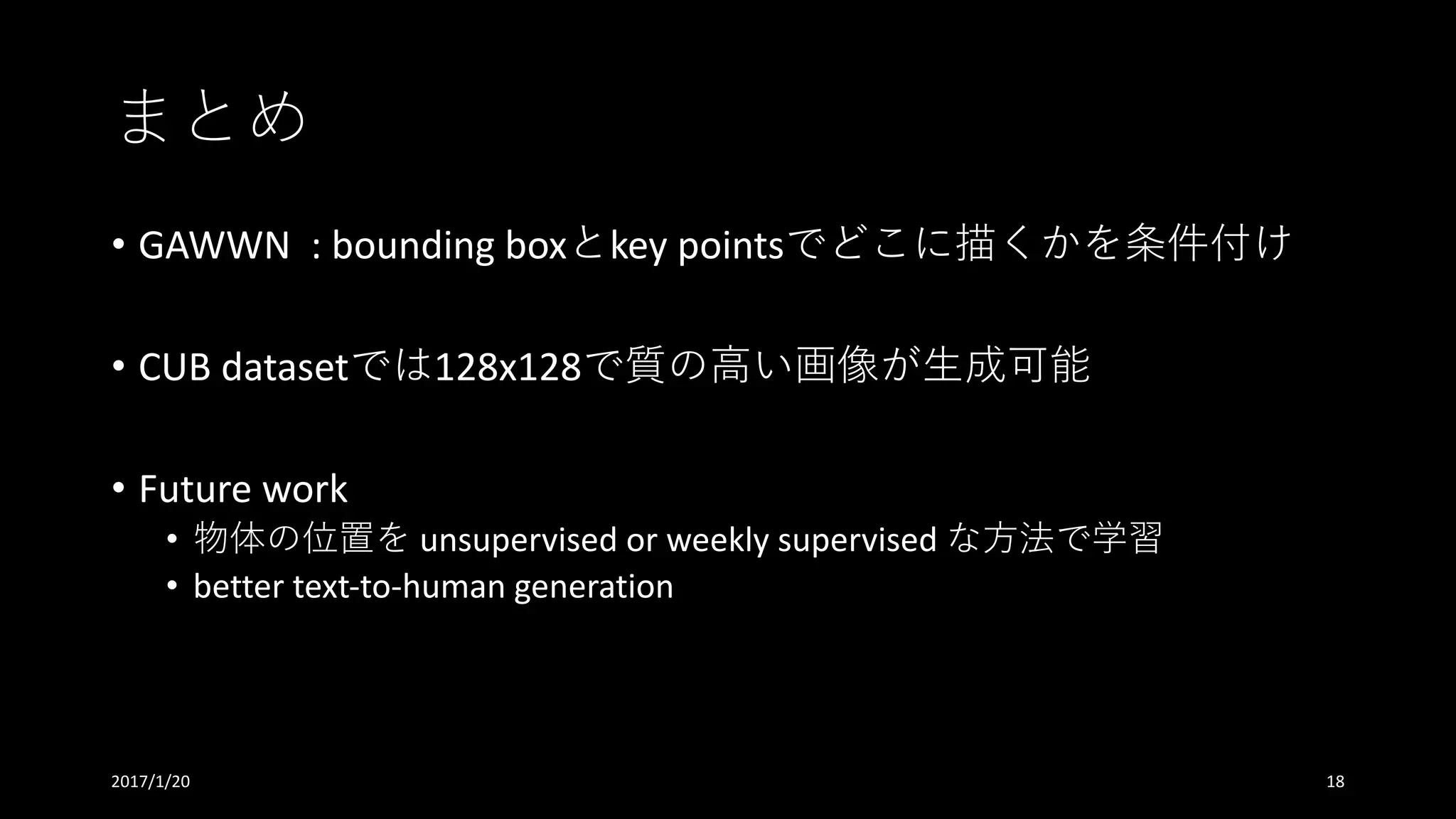 まとめ
• GAWWN		:	bounding	boxとkey	pointsでどこに描くかを条件付け
• CUB	datasetでは128x128で質の⾼い画像が⽣成可能
• Future	work
• 物体の位置を unsupervised	or	weekly	supervised	な⽅法で学習
• better	text-to-human	generation
2017/1/20 18
 