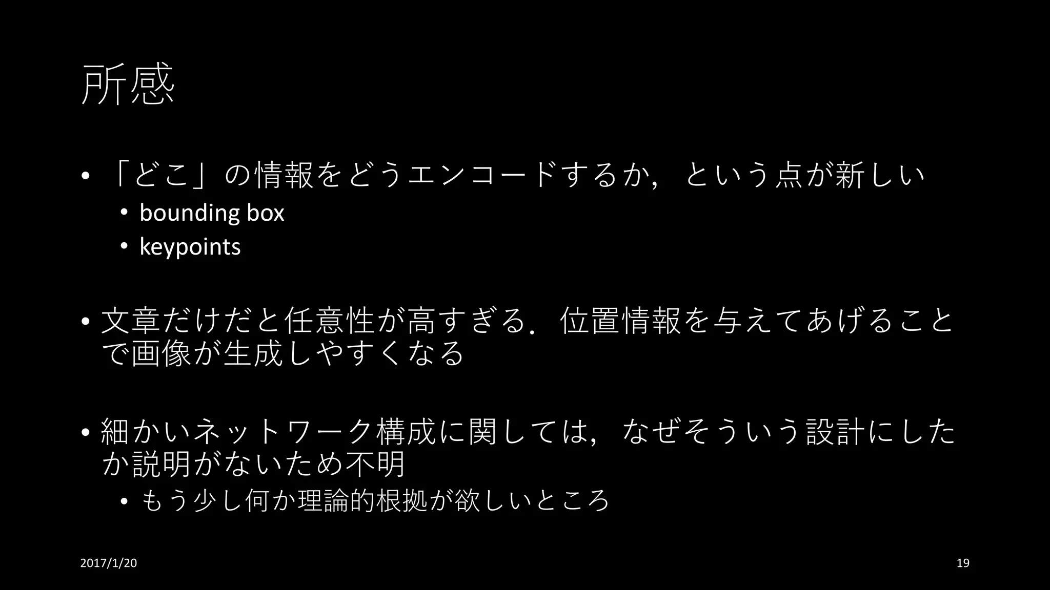 所感
• 「どこ」の情報をどうエンコードするか，という点が新しい
• bounding	box
• keypoints
• ⽂章だけだと任意性が⾼すぎる．位置情報を与えてあげること
で画像が⽣成しやすくなる
• 細かいネットワーク構成に関しては，なぜそういう設計にした
か説明がないため不明
• もう少し何か理論的根拠が欲しいところ
2017/1/20 19
 