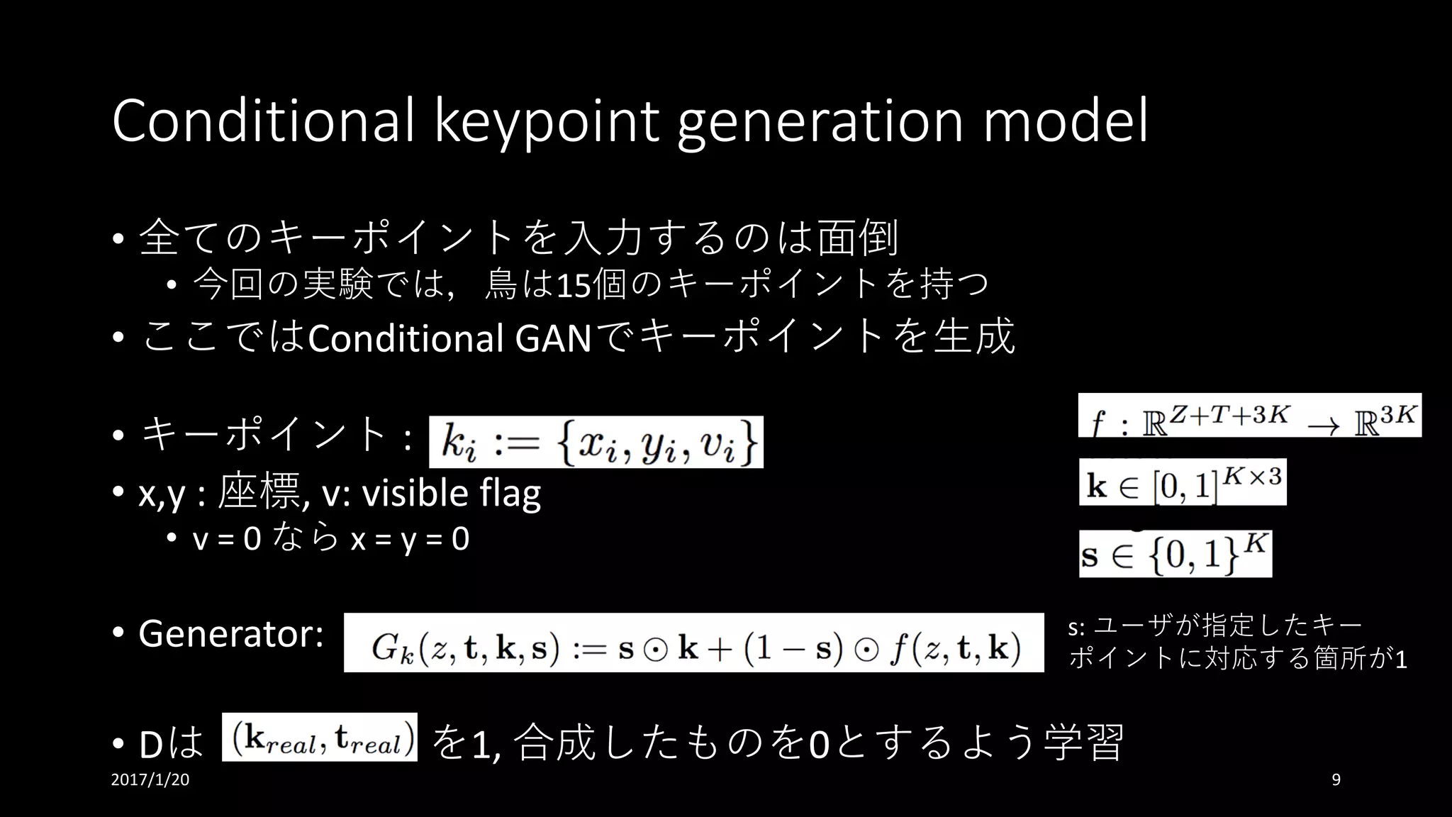 Conditional	keypoint generation	model
• 全てのキーポイントを⼊⼒するのは⾯倒
• 今回の実験では，⿃は15個のキーポイントを持つ
• ここではConditional	GANでキーポイントを⽣成
• キーポイント :	
• x,y :	座標,	v:	visible	flag
• v	=	0	なら x	=	y	=	0
• Generator:	
• Dは を1,	合成したものを0とするよう学習
s:	ユーザが指定したキー
ポイントに対応する箇所が1
2017/1/20 9
 
