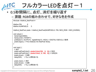 Copyright © 2016 Advanced IT Consortium to Evaluate, Apply and Drive All Rights Reserved.
フルカラーLEDを点灯－１
• 0.5秒間隔に、点灯、消灯を繰り返す
– 課題：RGBの組み合わせで、好きな色を作成
#include <Adafruit_NeoPixel.h>
#define PIN 8
#define NUMPIXELS 5
Adafruit_NeoPixel pixels = Adafruit_NeoPixel(NUMPIXELS, PIN, NEO_RGB + NEO_KHZ800);
void setup() {
Serial.begin(9600);
Serial.println ("START");
pinMode(13, OUTPUT); digitalWrite(13, HIGH); // DIGITAL13を5Vとして使用
pixels.begin(); // This initializes the NeoPixel library.
}
void loop() {
// 点灯
pixels.setPixelColor(0, pixels.Color(150, 0, 0)); // RED
pixels.setPixelColor(1, pixels.Color( 0, 150, 0)); // GREEN
pixels.show(); // 反映
delay(500); // ちょっと間をあける
pixels.clear(); // 消灯
pixels.show(); // 反映
delay(500); // ちょっと間をあける
}
26sample2_1.txt
 