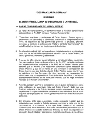 “DECIMA CUARTA SEMANA”
III UNIDAD
EL ORDENINTERNO, LAPNP, EL ORDENPÚBLICO Y LAPAZ SOCIAL
A. LA PNP COMO GARANTE DEL ORDEN INTERNO
1. La Policía Nacional del Perú, de conformidad con el mandato constitucional
establecido en el Art.166º, tiene por Finalidad Fundamental:
2. "Garantizar, mantener y restablecer el Orden Interno. Prestar ayuda y
protección a las personas y la comunidad. Garantizar el cumplimiento de las
leyes, la seguridad de los patrimonios públicos y privados, prevenir,
investigar y combatir la delincuencia. Vigilar y controlar las fronteras". De
esta Finalidad se derivan las funciones de la Institución.
3. En el análisis del Art.166º se ha explicado detalladamente el significado de
cada uno de los términos que guardan relación con el Orden Interno, es
decir: "garantizar, mantener y restablecer".
4. A pesar de ello, algunas personalidades y constitucionalistas nacionales
han expresado su desacuerdo con el texto del Art.166º, particularmente con
las responsabilidades asignadas a la PNP en el Orden Interno, pues
señalan que la doctrina y la legislación comparada giran alrededor del
Orden Público, y que si se insiste en una definición y composición del
Orden Interno, que sea distinta a la del Orden Público, puede ocurrir: "que
se colisione con las funciones de otros sectores, se menoscabe las
atribuciones que corresponden al Presidente de la República o se teja un
sobredimensionamiento de la Institución Policial, que la haga ineficiente
respecto a su función fundamental".
5. Además, agregan que "no le corresponde y no le puede corresponder a una
sola Institución, la supervisión total del Orden Interno", dado que esa
finalidad asignada a la Policía Nacional podría extenderse a todos los
aspectos de la organización social y hasta de la vida individual, lo que no es
ni puede ser el propósito del constituyente ni la intención de los funcionarios
policiales.
6. Sin embargo, ante estas ponencias, resulta necesario recalcar que las
actividades que cumple la Policía Nacional, en todas y cada una de las
circunstancias o momentos a los que hace referencia el mandato
constitucional, están referidas a funciones relacionadas plenamente con el
Orden Público de carácter netamente Policial; es decir, la preparación y
ejecución de actividades y operaciones materiales destinadas a impedir que
 