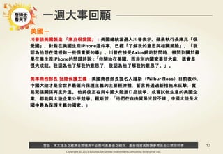 警語：本文提及之經濟走勢預測不必然代表基金之績效，基金投資風險請參閱基金公開說明書
Copyright © 2015 Ezfunds Securities Investment Consulting Enterprise Ltd.
13
一週大事回顧
美國－
川普談美國製造 「庫克很愛國」：美國總統當選人川普表示，蘋果執行長庫克「很
愛國」，針對在美國生產iPhone這件事，已經「了解我的意思與相關風險」，「我
認為他想在這裡做一些很重要的事」。川普在接受Axios網站訪問時，被問到關於蘋
果在美生產iPhone的問題時說：「你開始在美國、而非別的國家蓋些大廠，這會是
很大成就。我認為他了解我的意思了，我認為他了解我的意思了。」。
美準商務部長 批陸保護主義：美國商務部長提名人羅斯（Wilbur Ross）日前表示，
中國大陸才是全世界最偏向保護主義的主要經濟體，誓言將透過新措施來反擊，貿
易緊張關係再度升溫。 他將使正在與中國大陸進口品競爭、或嘗試做生意的美國企
業，都能與大陸企業公平競爭。羅斯說：「他們在自由貿易光說不練，中國大陸是大
國中最為保護主義的國家。」
 